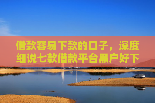 借款容易下款的口子，深度细说七款借款平台黑户好下款