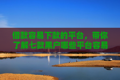 借款容易下款的平台，带你了解七款黑户哪些平台容易下款