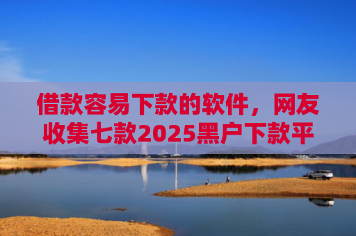 借款容易下款的软件，网友收集七款2025黑户下款平台