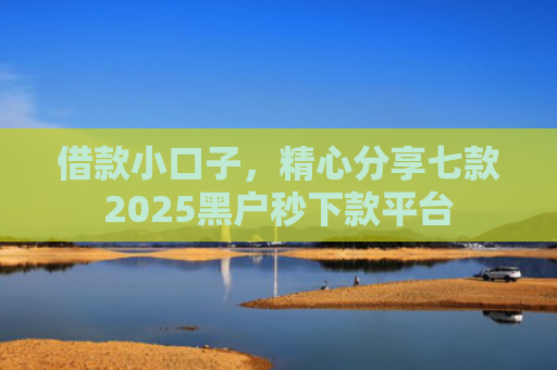借款小口子，精心分享七款2025黑户秒下款平台