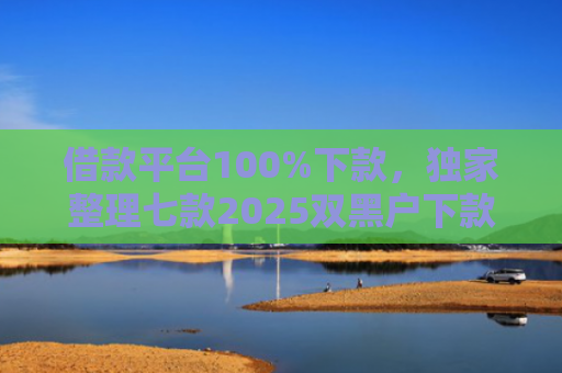 借款平台100%下款，独家整理七款2025双黑户下款平台