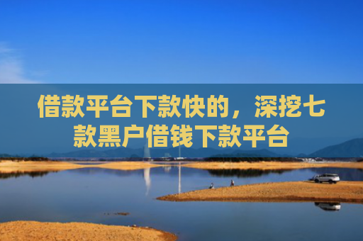 借款平台下款快的，深挖七款黑户借钱下款平台