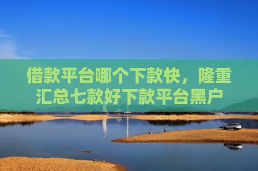 借款平台哪个下款快，隆重汇总七款好下款平台黑户