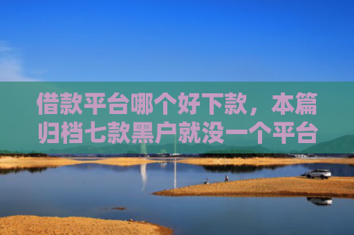 借款平台哪个好下款，本篇归档七款黑户就没一个平台下款