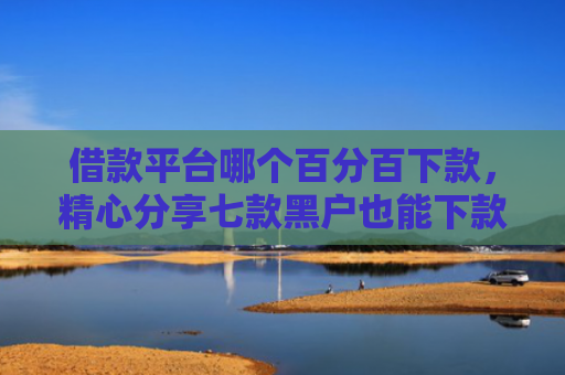 借款平台哪个百分百下款，精心分享七款黑户也能下款的网贷平台