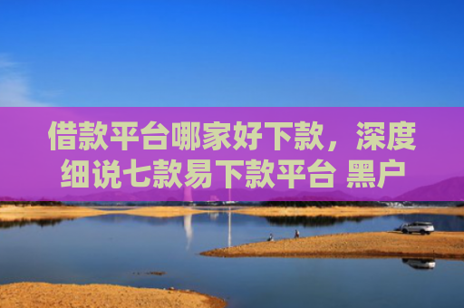 借款平台哪家好下款，深度细说七款易下款平台 黑户