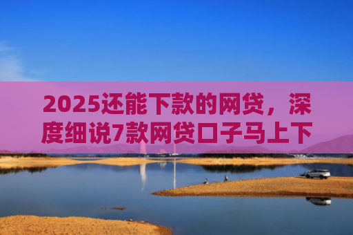 2025还能下款的网贷，深度细说7款网贷口子马上下款