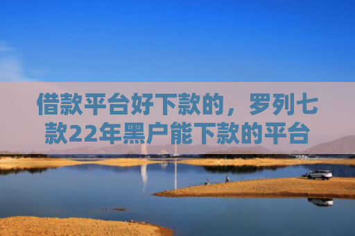 借款平台好下款的，罗列七款22年黑户能下款的平台