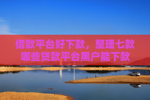 借款平台好下款，整理七款哪些贷款平台黑户能下款