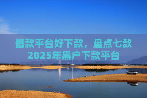 借款平台好下款，盘点七款2025年黑户下款平台