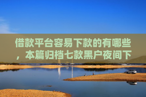 借款平台容易下款的有哪些，本篇归档七款黑户夜间下款平台