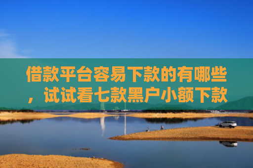 借款平台容易下款的有哪些，试试看七款黑户小额下款平台