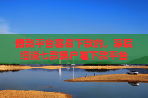借款平台容易下款的，深度细说七款黑户准下款平台