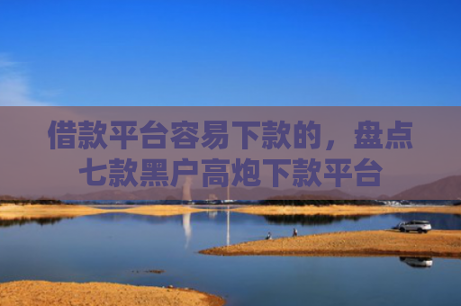 借款平台容易下款的，盘点七款黑户高炮下款平台