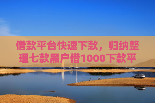 借款平台快速下款，归纳整理七款黑户借1000下款平台