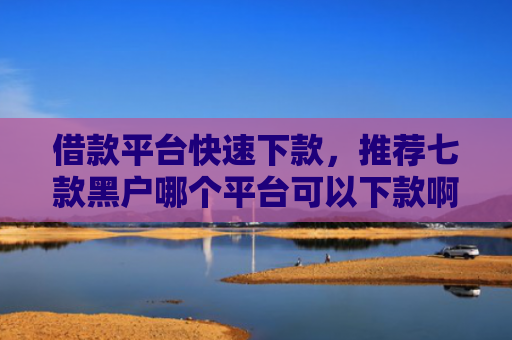 借款平台快速下款，推荐七款黑户哪个平台可以下款啊