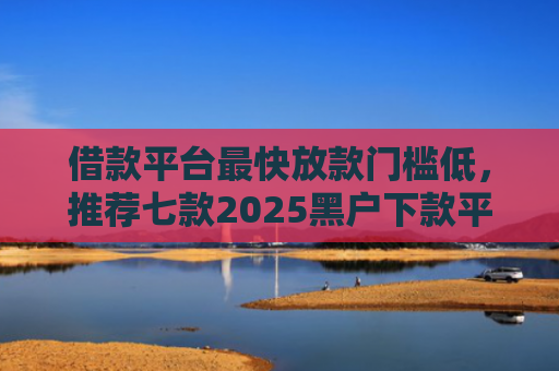 借款平台最快放款门槛低，推荐七款2025黑户下款平台