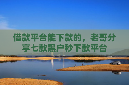 借款平台能下款的，老哥分享七款黑户秒下款平台