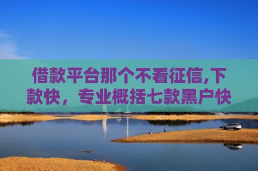 借款平台那个不看征信,下款快，专业概括七款黑户快速下款平台