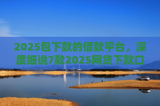 2025包下款的借款平台，深度细说7款2025网贷下款口子