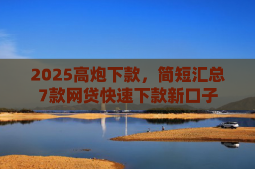 2025高炮下款，简短汇总7款网贷快速下款新口子