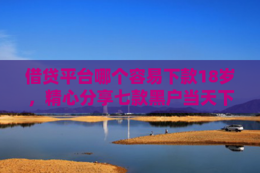 借贷平台哪个容易下款18岁，精心分享七款黑户当天下款的大额网贷