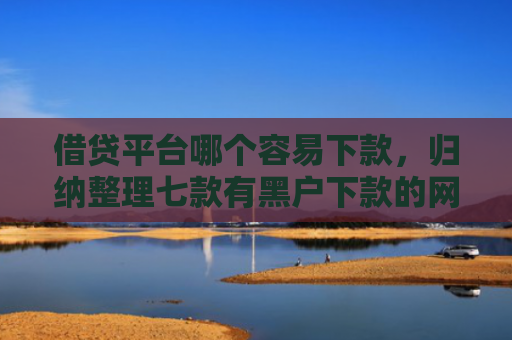 借贷平台哪个容易下款，归纳整理七款有黑户下款的网贷吗
