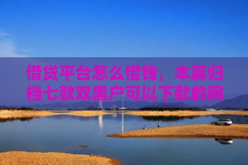 借贷平台怎么借钱，本篇归档七款双黑户可以下款的网贷