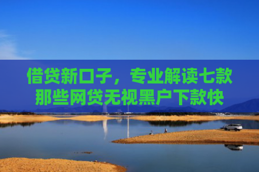 借贷新口子，专业解读七款那些网贷无视黑户下款快