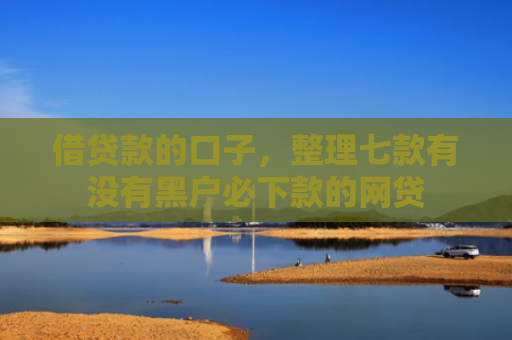 借贷款的口子，整理七款有没有黑户必下款的网贷