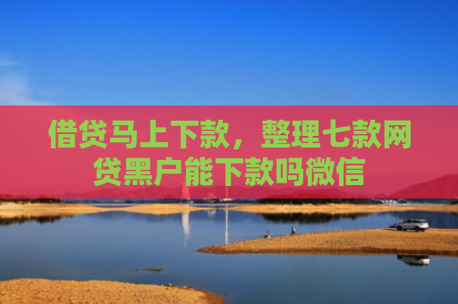 借贷马上下款，整理七款网贷黑户能下款吗微信