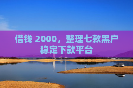 借钱 2000，整理七款黑户稳定下款平台
