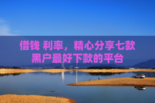 借钱 利率，精心分享七款黑户最好下款的平台