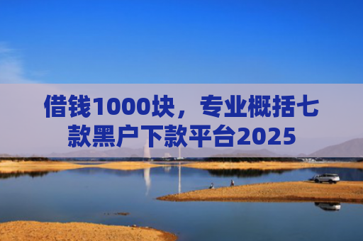 借钱1000块，专业概括七款黑户下款平台2025