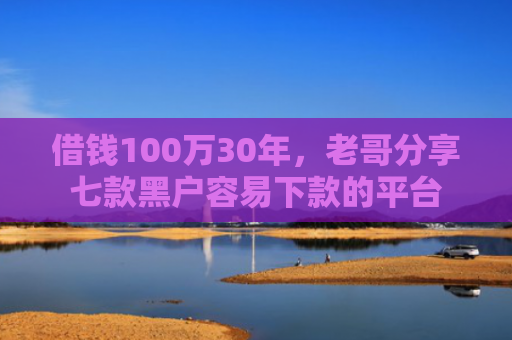 借钱100万30年，老哥分享七款黑户容易下款的平台