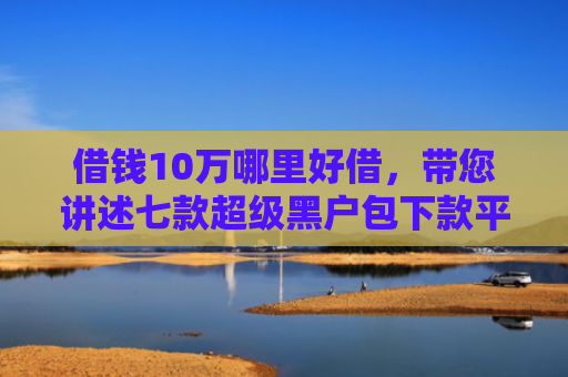 借钱10万哪里好借，带您讲述七款超级黑户包下款平台