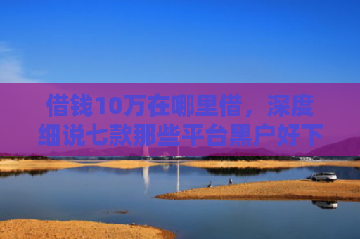 借钱10万在哪里借，深度细说七款那些平台黑户好下款