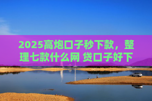2025高炮口子秒下款，整理七款什么网 贷口子好下款