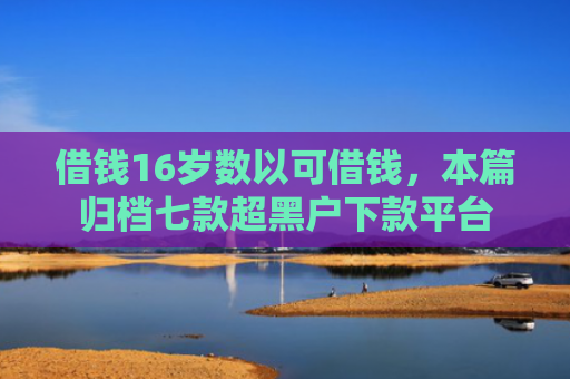 借钱16岁数以可借钱，本篇归档七款超黑户下款平台