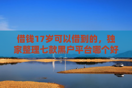 借钱17岁可以借到的，独家整理七款黑户平台哪个好下款