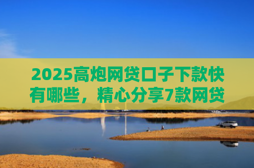 2025高炮网贷口子下款快有哪些，精心分享7款网贷口子下款2000的