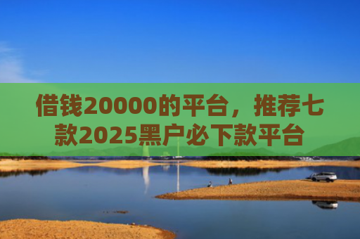 借钱20000的平台，推荐七款2025黑户必下款平台