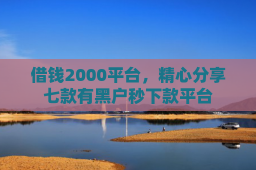借钱2000平台，精心分享七款有黑户秒下款平台