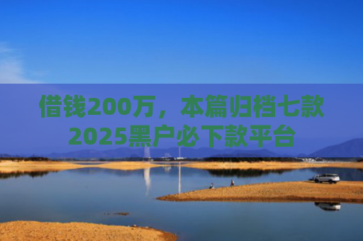 借钱200万，本篇归档七款2025黑户必下款平台