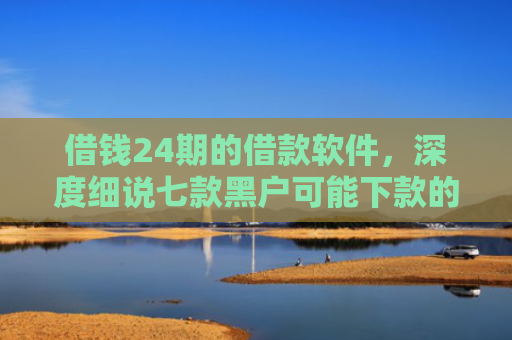 借钱24期的借款软件，深度细说七款黑户可能下款的平台