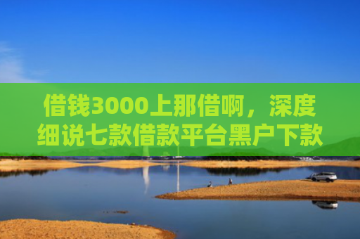借钱3000上那借啊，深度细说七款借款平台黑户下款