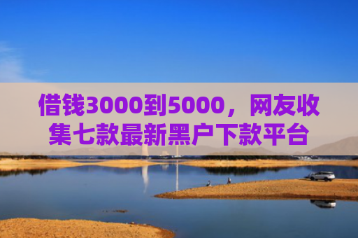 借钱3000到5000，网友收集七款最新黑户下款平台
