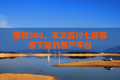 借钱300，本文探讨七款容易下款的黑户平台