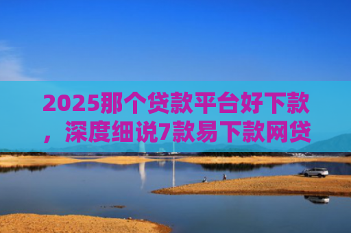 2025那个贷款平台好下款，深度细说7款易下款网贷口子排名
