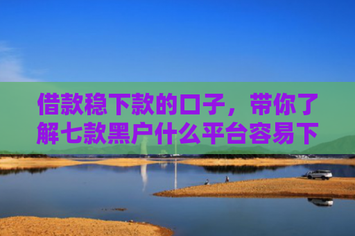 借款稳下款的口子，带你了解七款黑户什么平台容易下款